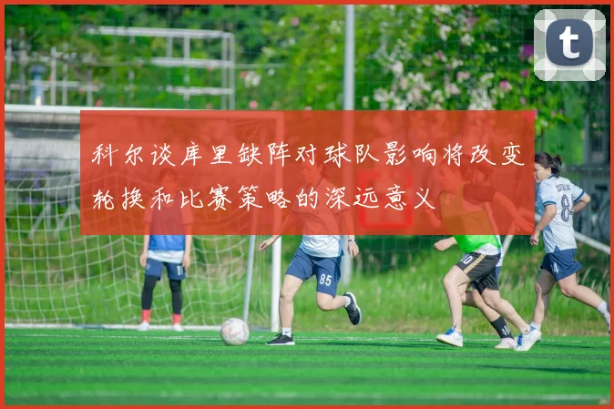 科尔谈库里缺阵对球队影响将改变轮换和比赛策略的深远意义