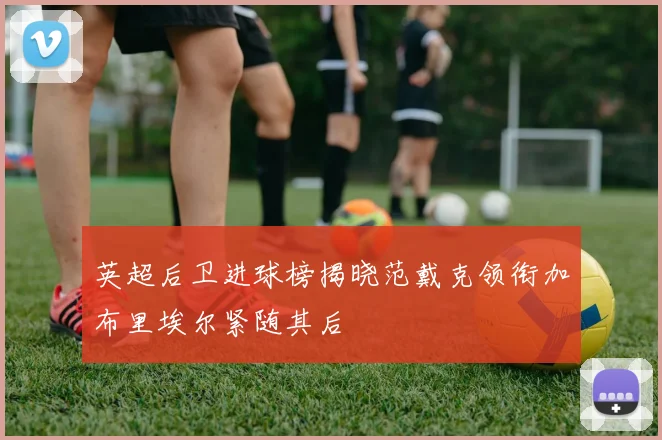 英超后卫进球榜揭晓范戴克领衔加布里埃尔紧随其后