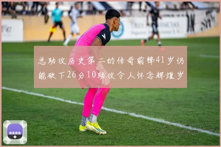 总助攻历史第二的传奇前锋41岁仍能砍下26分10助攻令人怀念辉煌岁月