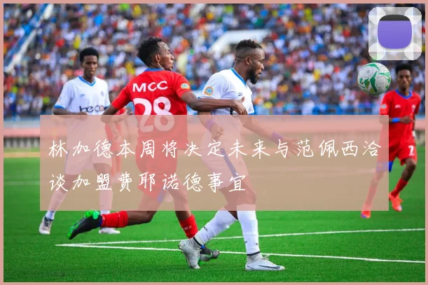 林加德本周将决定未来与范佩西洽谈加盟费耶诺德事宜