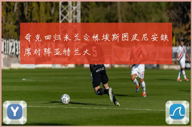 奇克回归米兰合练埃斯图皮尼安缺席对阵亚特兰大