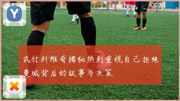 武什科维奇揭秘热刺重视自己拒绝曼城背后的故事与决策