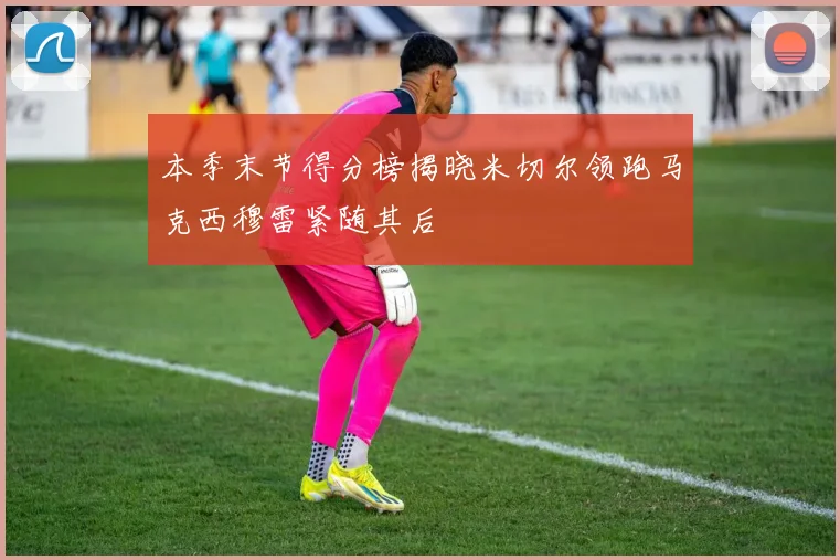 本季末节得分榜揭晓米切尔领跑马克西穆雷紧随其后