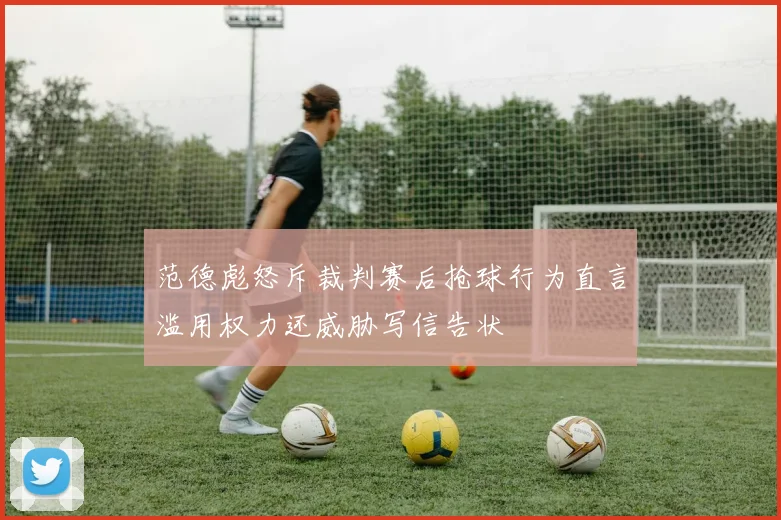 范德彪怒斥裁判赛后抢球行为直言滥用权力还威胁写信告状