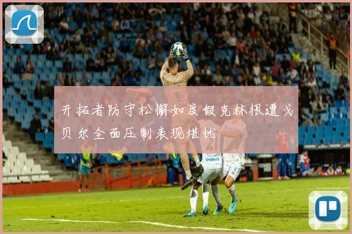 开拓者防守松懈如度假克林根遭戈贝尔全面压制表现堪忧