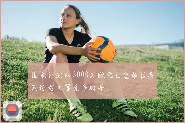 国米计划以3000万欧元出售弗拉泰西给尤文等竞争对手