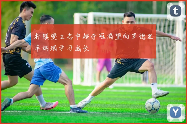 朴镇燮立志中超夺冠渴望向罗德里辛炯珉学习成长