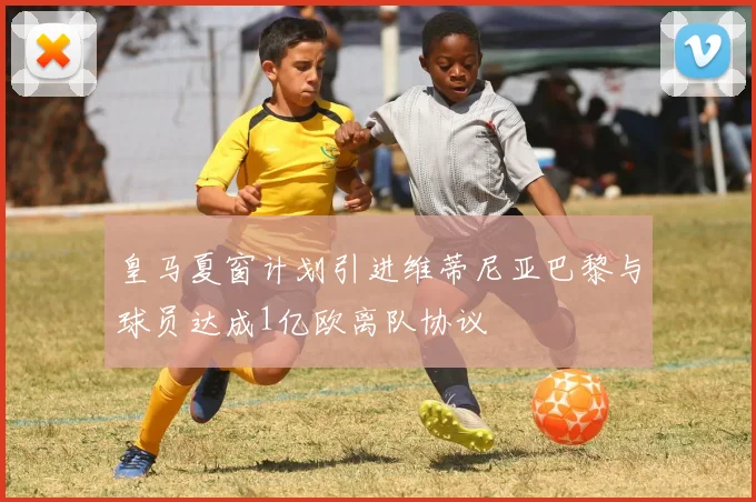 皇马夏窗计划引进维蒂尼亚巴黎与球员达成1亿欧离队协议