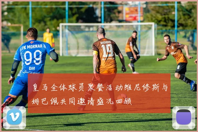 皇马全体球员聚餐活动维尼修斯与姆巴佩共同邀请盛况回顾