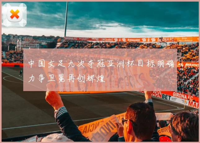 中国女足九次夺冠亚洲杯目标明确力争卫冕再创辉煌