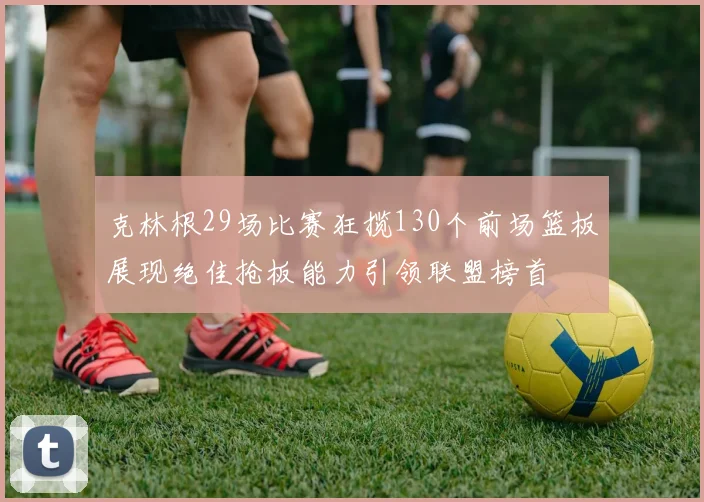 克林根29场比赛狂揽130个前场篮板展现绝佳抢板能力引领联盟榜首