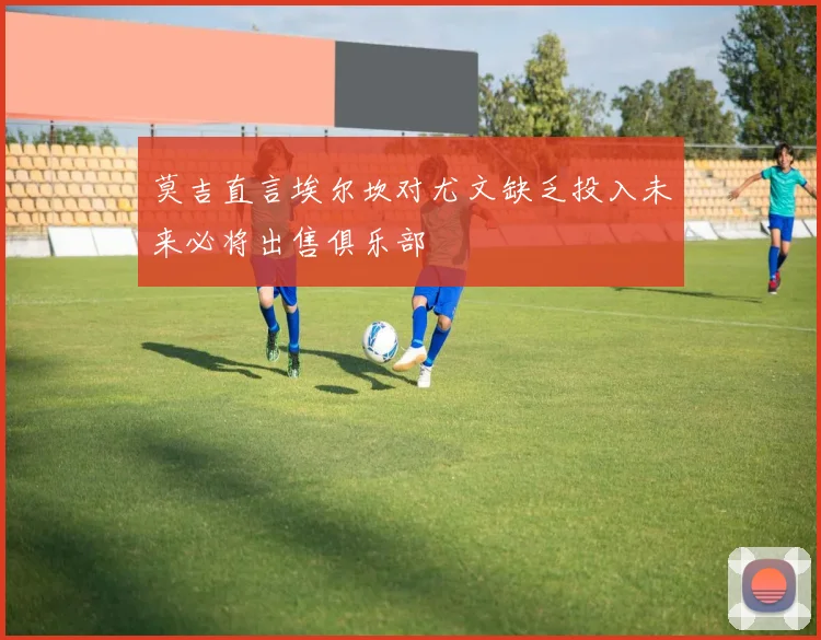 莫吉直言埃尔坎对尤文缺乏投入未来必将出售俱乐部