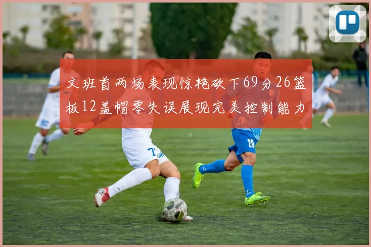 文班首两场表现惊艳砍下69分26篮板12盖帽零失误展现完美控制能力