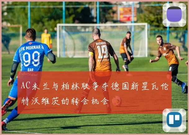AC米兰与柏林联争夺德国新星瓦伦特沃维茨的转会机会