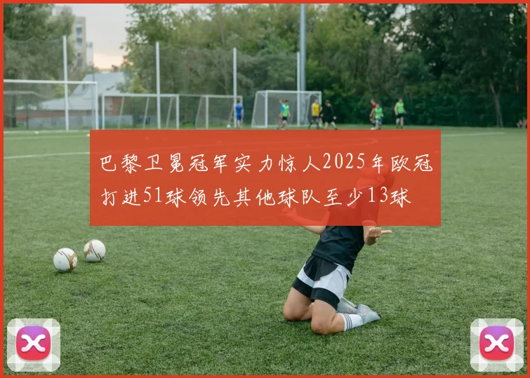 巴黎卫冕冠军实力惊人2025年欧冠打进51球领先其他球队至少13球