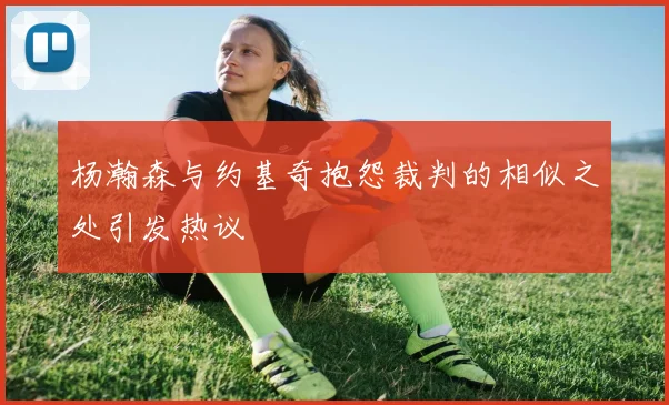 杨瀚森与约基奇抱怨裁判的相似之处引发热议