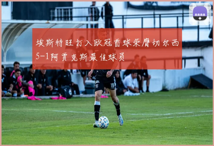 埃斯特旺打入欧冠首球荣膺切尔西5-1阿贾克斯最佳球员