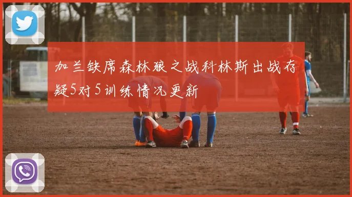加兰缺席森林狼之战科林斯出战存疑5对5训练情况更新