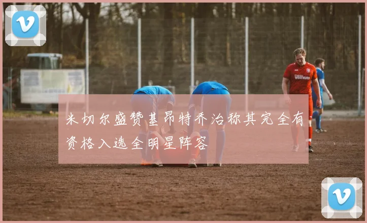 米切尔盛赞基昂特乔治称其完全有资格入选全明星阵容