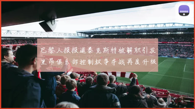 巴黎人报报道泰克斯特被解职引发里昂俱乐部控制权争夺战再度升级