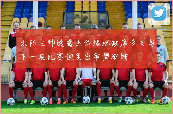 太阳主帅透露杰伦格林缺席今日与下一场比赛但复出希望渐增