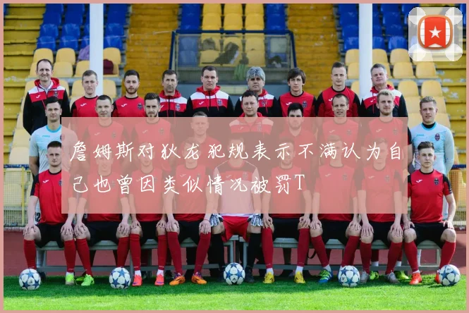 詹姆斯对狄龙犯规表示不满认为自己也曾因类似情况被罚T