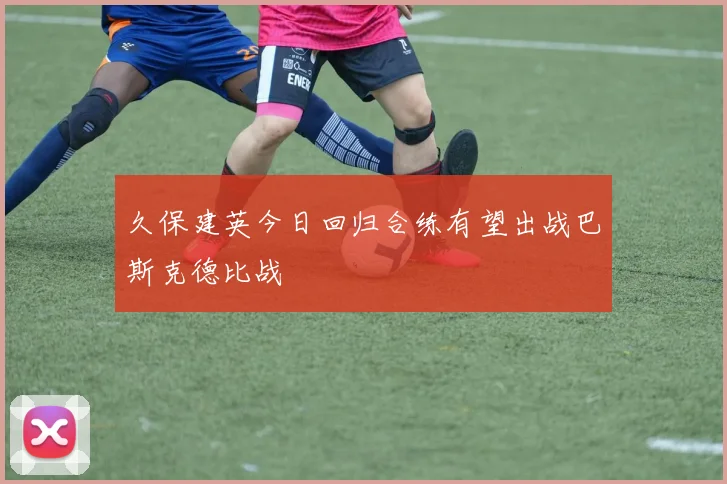 久保建英今日回归合练有望出战巴斯克德比战