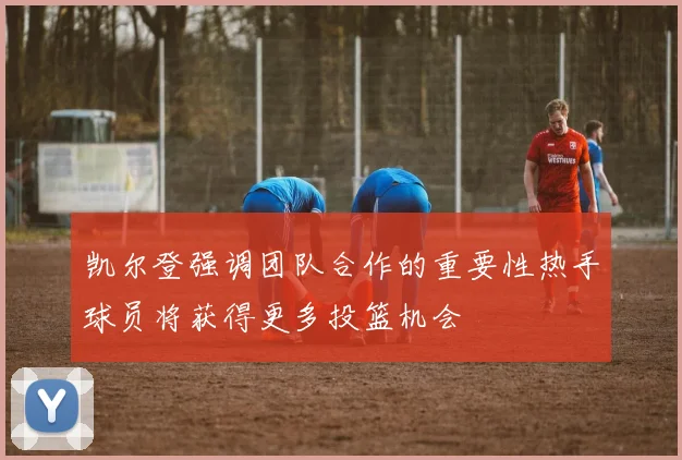 凯尔登强调团队合作的重要性热手球员将获得更多投篮机会