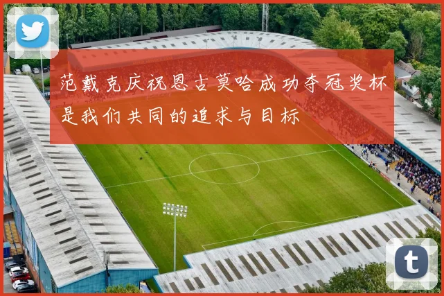 范戴克庆祝恩古莫哈成功夺冠奖杯是我们共同的追求与目标