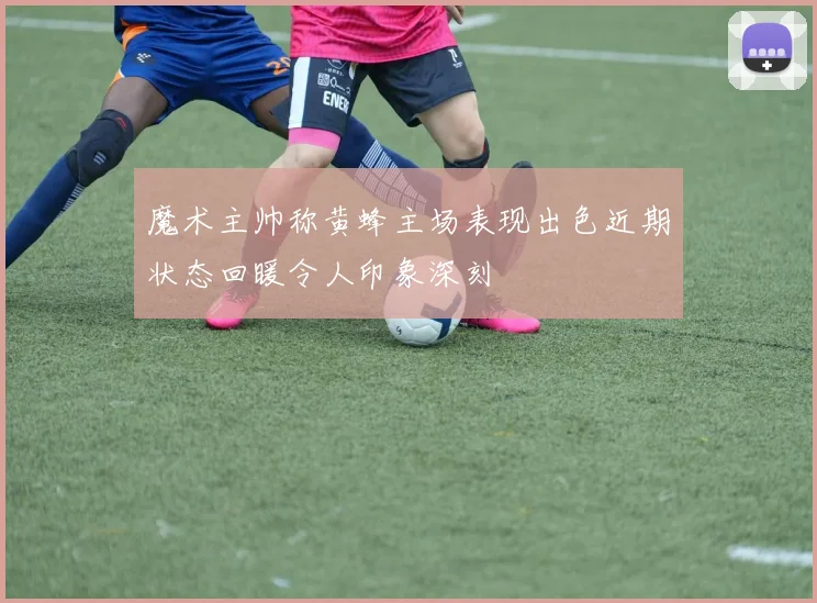 魔术主帅称黄蜂主场表现出色近期状态回暖令人印象深刻