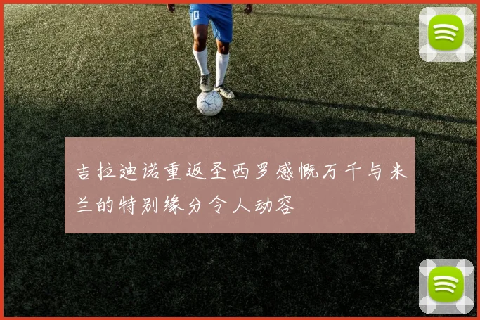 吉拉迪诺重返圣西罗感慨万千与米兰的特别缘分令人动容