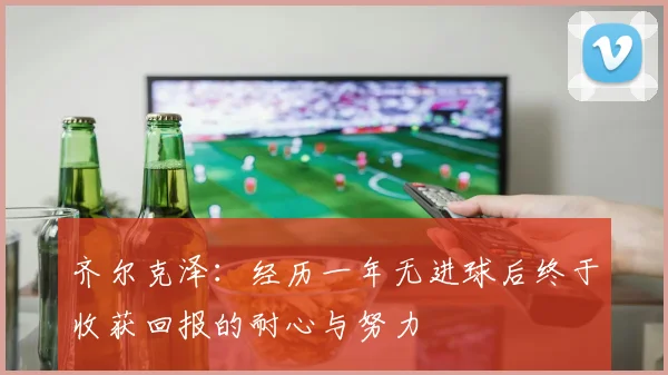齐尔克泽：经历一年无进球后终于收获回报的耐心与努力