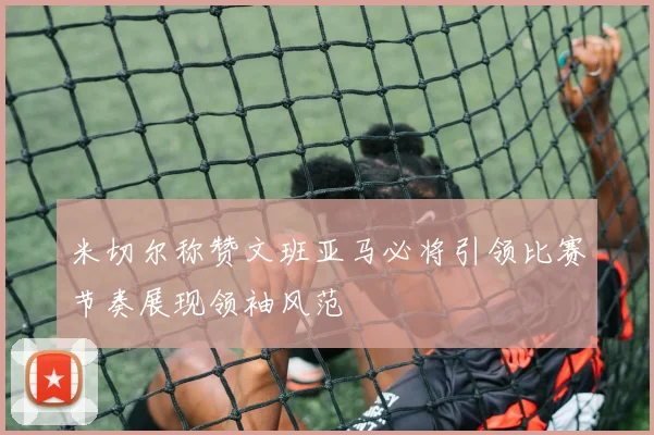 米切尔称赞文班亚马必将引领比赛节奏展现领袖风范