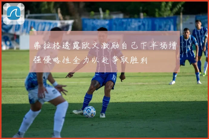 弗拉格透露欧文激励自己下半场增强侵略性全力以赴争取胜利