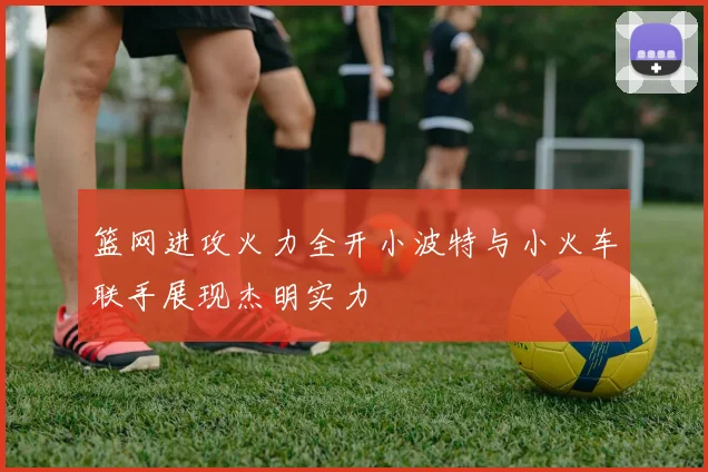 篮网进攻火力全开小波特与小火车联手展现杰明实力