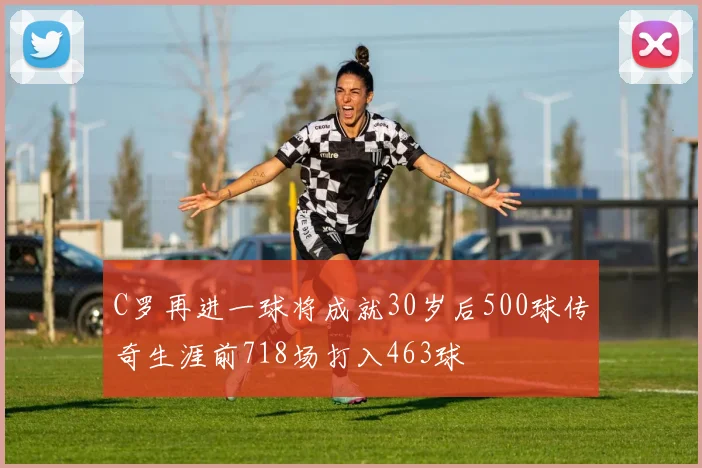 C罗再进一球将成就30岁后500球传奇生涯前718场打入463球