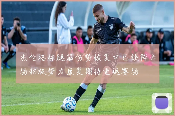 杰伦格林腿筋伤势恢复中已缺阵六场积极努力康复期待重返赛场