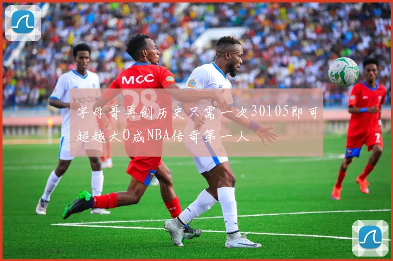 字母哥再创历史只需一次30105即可超越大O成NBA传奇第一人