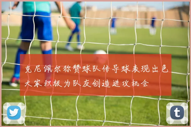 克尼佩尔称赞球队传导球表现出色大家积极为队友创造进攻机会